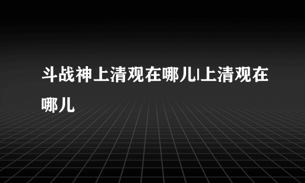 斗战神上清观在哪儿|上清观在哪儿