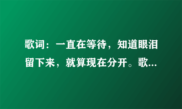 歌词：一直在等待，知道眼泪留下来，就算现在分开。歌名是什麽？