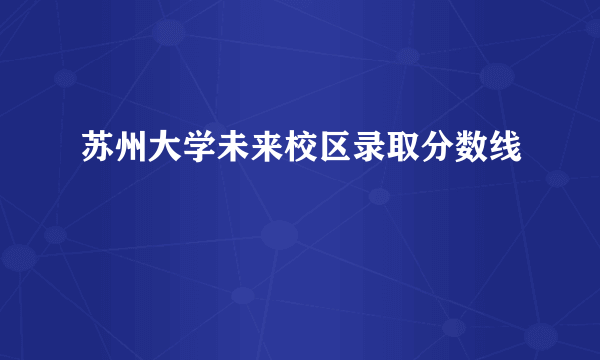 苏州大学未来校区录取分数线