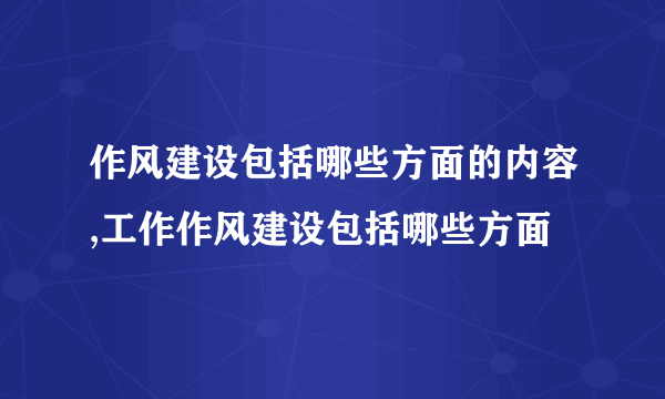 作风建设包括哪些方面的内容,工作作风建设包括哪些方面