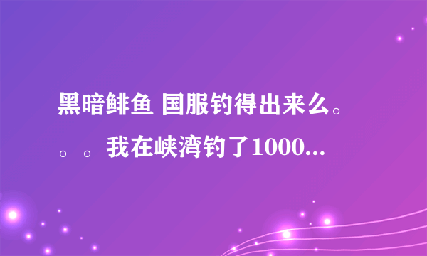 黑暗鲱鱼 国服钓得出来么。。。我在峡湾钓了1000多条利齿青鱼了 还没见到。。。求达人解答