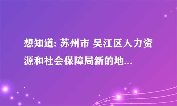 想知道: 苏州市 吴江区人力资源和社会保障局新的地址 在哪