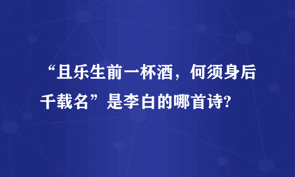 “且乐生前一杯酒，何须身后千载名”是李白的哪首诗?