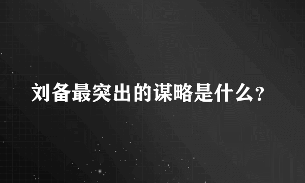 刘备最突出的谋略是什么？