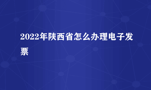 2022年陕西省怎么办理电子发票