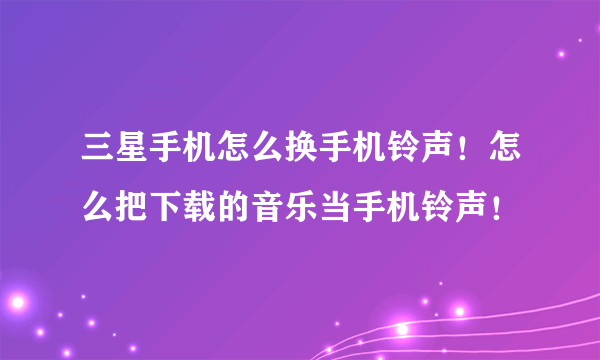 三星手机怎么换手机铃声！怎么把下载的音乐当手机铃声！