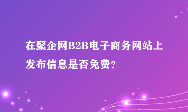 在聚企网B2B电子商务网站上发布信息是否免费？