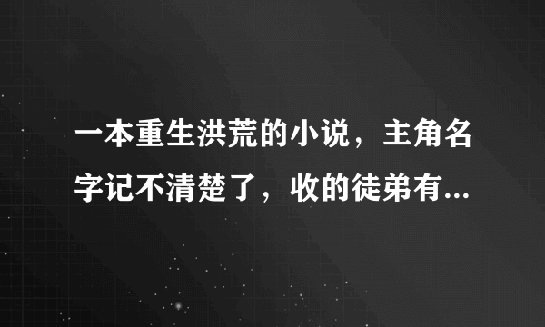 一本重生洪荒的小说，主角名字记不清楚了，收的徒弟有镇元子、鸿钧、红云、太一，红云叫镇云，太一叫镇一