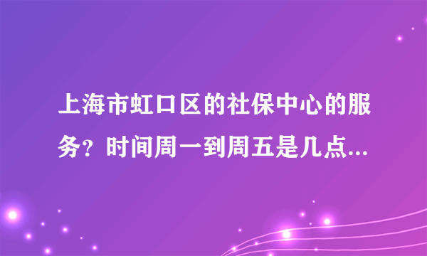 上海市虹口区的社保中心的服务？时间周一到周五是几点？周末上班么？