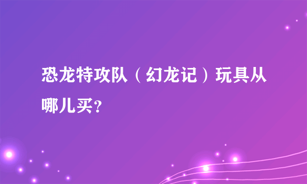 恐龙特攻队（幻龙记）玩具从哪儿买？