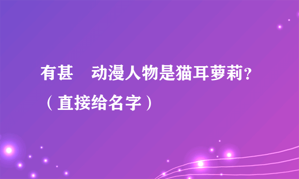 有甚麼动漫人物是猫耳萝莉？（直接给名字）