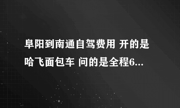 阜阳到南通自驾费用 开的是哈飞面包车 问的是全程600公里 的油费跟路费！！！！