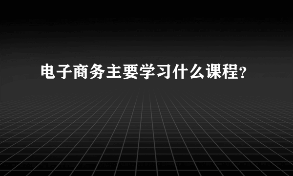 电子商务主要学习什么课程？