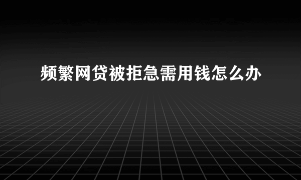 频繁网贷被拒急需用钱怎么办