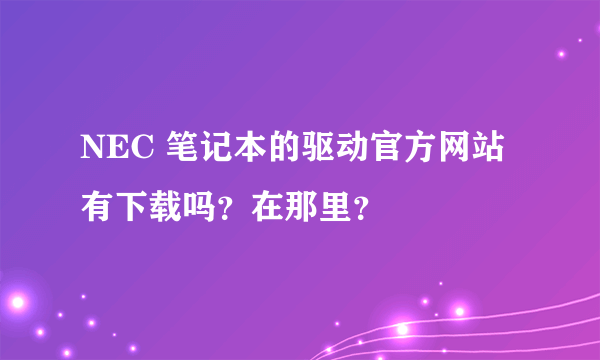 NEC 笔记本的驱动官方网站有下载吗？在那里？