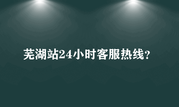 芜湖站24小时客服热线？