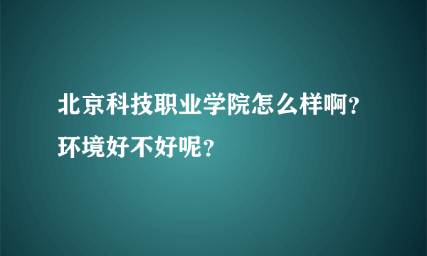 北京科技职业学院怎么样啊？环境好不好呢？