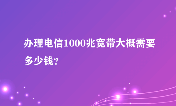 办理电信1000兆宽带大概需要多少钱？