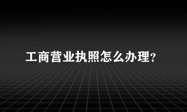 工商营业执照怎么办理？