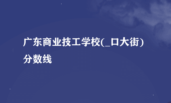 广东商业技工学校(_口大街)分数线