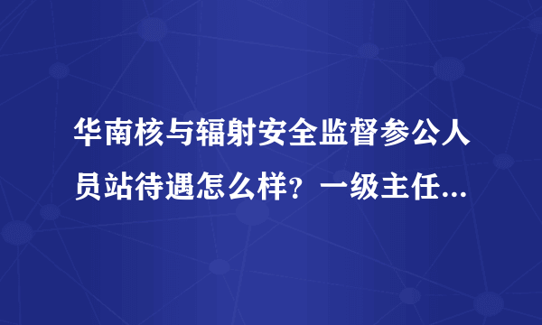 华南核与辐射安全监督参公人员站待遇怎么样？一级主任科员一年到手有没有25w？