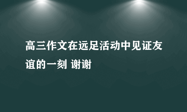 高三作文在远足活动中见证友谊的一刻 谢谢