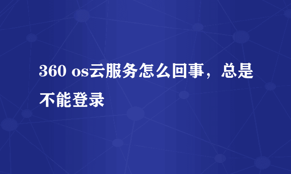 360 os云服务怎么回事，总是不能登录