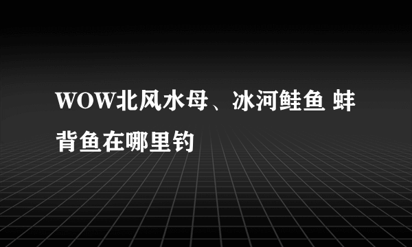 WOW北风水母、冰河鲑鱼 蚌背鱼在哪里钓