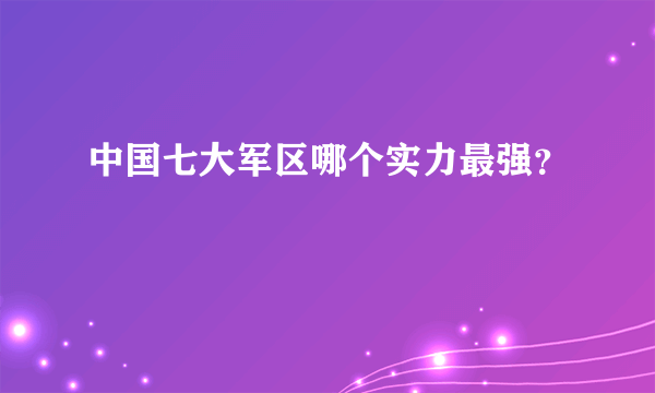 中国七大军区哪个实力最强？