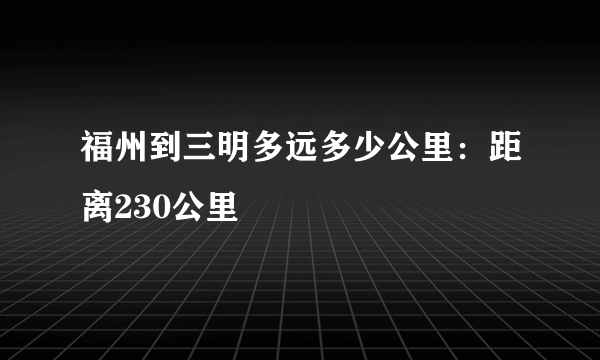 福州到三明多远多少公里：距离230公里