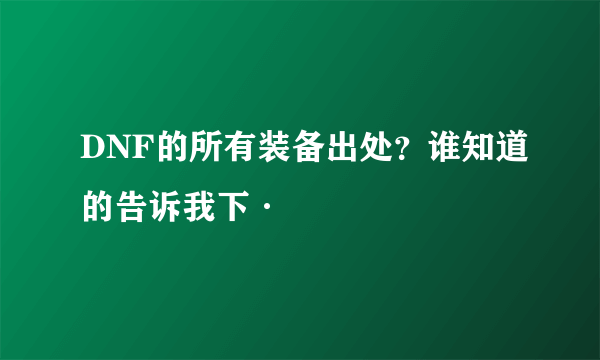 DNF的所有装备出处？谁知道的告诉我下·