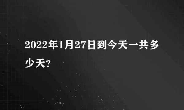 2022年1月27日到今天一共多少天？