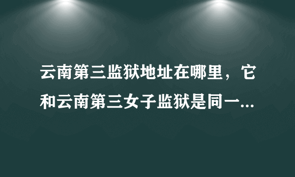 云南第三监狱地址在哪里，它和云南第三女子监狱是同一个监狱吗？