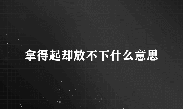 拿得起却放不下什么意思