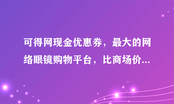 可得网现金优惠券，最大的网络眼镜购物平台，比商场价便宜很多。