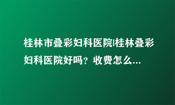 桂林市叠彩妇科医院|桂林叠彩妇科医院好吗？收费怎么样？服务好吗/