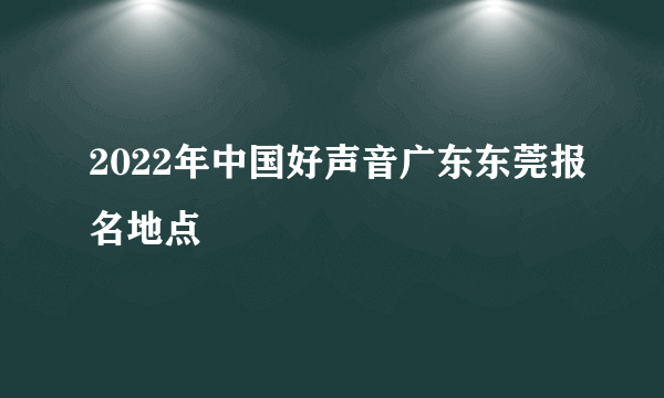 2022年中国好声音广东东莞报名地点