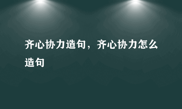 齐心协力造句，齐心协力怎么造句