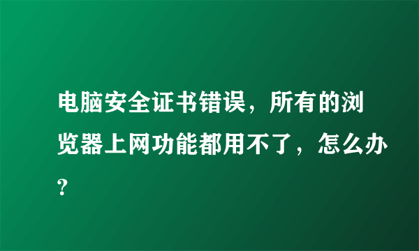 电脑安全证书错误，所有的浏览器上网功能都用不了，怎么办？