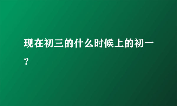 现在初三的什么时候上的初一？