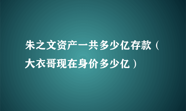 朱之文资产一共多少亿存款（大衣哥现在身价多少亿）