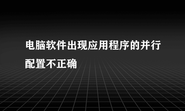 电脑软件出现应用程序的并行配置不正确