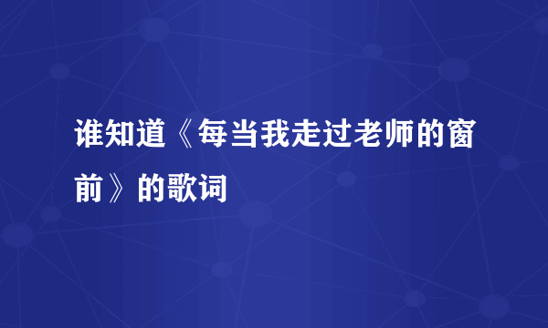 谁知道《每当我走过老师的窗前》的歌词