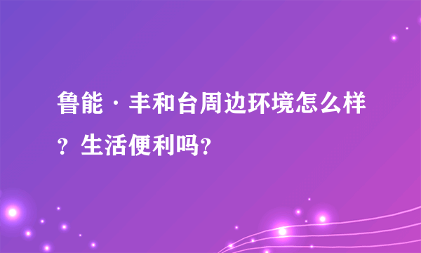 鲁能·丰和台周边环境怎么样？生活便利吗？