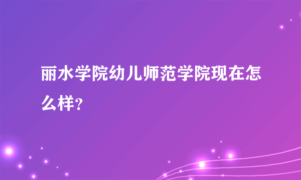 丽水学院幼儿师范学院现在怎么样？