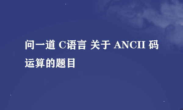 问一道 C语言 关于 ANCII 码运算的题目