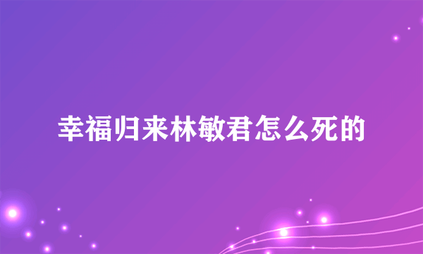 幸福归来林敏君怎么死的