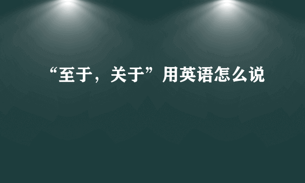 “至于，关于”用英语怎么说