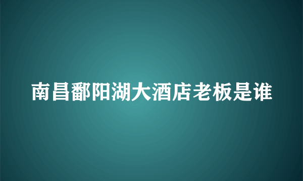 南昌鄱阳湖大酒店老板是谁