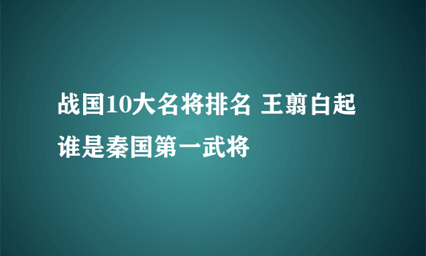 战国10大名将排名 王翦白起谁是秦国第一武将